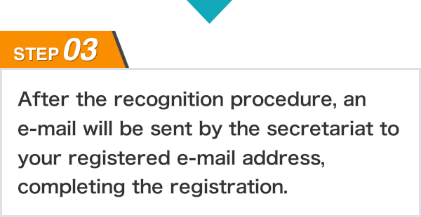 STEP03 After the recognition procedure, an e-mail will be sent by the secretariat to your registered e-mail address, completing the registration